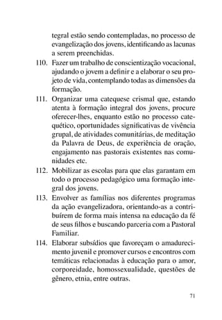 tegral estão sendo contempladas, no processo de
      evangelização dos jovens, identificando as lacunas
      a serem preenchidas.
110.	 Fazer um trabalho de conscientização vocacional,
      ajudando o jovem a definir e a elaborar o seu pro-
      jeto de vida, contemplando todas as dimensões da
      formação.
111.	 Organizar uma catequese crismal que, estando
      atenta à formação integral dos jovens, procure
      oferecer-lhes, enquanto estão no processo cate-
      quético, oportunidades significativas de vivência
      grupal, de atividades comunitárias, de meditação
      da Palavra de Deus, de experiência de oração,
      engajamento nas pastorais existentes nas comu-
      nidades etc.
112.	 Mobilizar as escolas para que elas garantam em
      todo o processo pedagógico uma formação inte-
      gral dos jovens.
113.	 Envolver as famílias nos diferentes programas
      da ação evangelizadora, orientando-as a contri-
      buírem de forma mais intensa na educação da fé
      de seus filhos e buscando parceria com a Pastoral
      Familiar.
114.	 Elaborar subsídios que favoreçam o amadureci-
      mento juvenil e promover cursos e encontros com
      temáticas relacionadas à educação para o amor,
      corporeidade, homossexualidade, questões de
      gênero, etnia, entre outras.

                                                      71
 