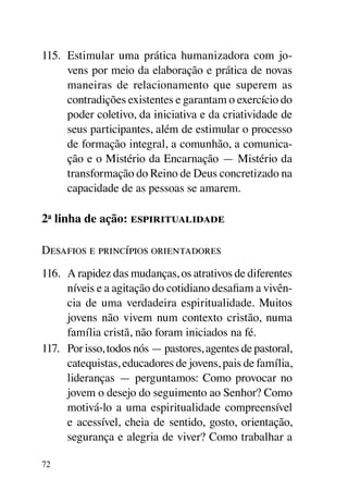 115.	 Estimular uma prática humanizadora com jo-
      vens por meio da elaboração e prática de novas
      maneiras de relacionamento que superem as
      contradições existentes e garantam o exercício do
      poder coletivo, da iniciativa e da criatividade de
      seus participantes, além de estimular o processo
      de formação integral, a comunhão, a comunica-
      ção e o Mistério da Encarnação — Mistério da
      transformação do Reino de Deus concretizado na
      capacidade de as pessoas se amarem.

2a linha de ação: espiritualidade

Desafios e princípios orientadores
116.	 A rapidez das mudanças, os atrativos de diferentes
      níveis e a agitação do cotidiano desafiam a vivên-
      cia de uma verdadeira espiritualidade. Muitos
      jovens não vivem num contexto cristão, numa
      família cristã, não foram iniciados na fé.
117.	 Por isso, todos nós — pastores, agentes de pastoral,
      catequistas, educadores de jovens, pais de família,
      lideranças — perguntamos: Como provocar no
      jovem o desejo do seguimento ao Senhor? Como
      motivá-lo a uma espiritualidade compreensível
      e acessível, cheia de sentido, gosto, orientação,
      segurança e alegria de viver? Como trabalhar a

72
 