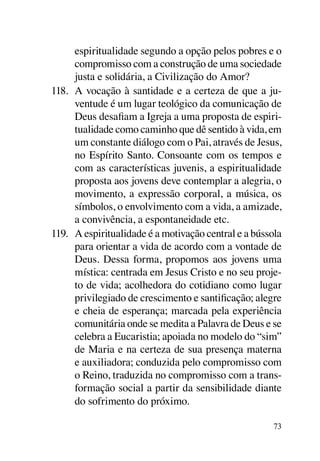espiritualidade segundo a opção pelos pobres e o
      compromisso com a construção de uma sociedade
      justa e solidária, a Civilização do Amor?
118.	 A vocação à santidade e a certeza de que a ju-
      ventude é um lugar teológico da comunicação de
      Deus desafiam a Igreja a uma proposta de espiri-
      tualidade como caminho que dê sentido à vida, em
      um constante diálogo com o Pai, através de Jesus,
      no Espírito Santo. Consoante com os tempos e
      com as características juvenis, a espiritualidade
      proposta aos jovens deve contemplar a alegria, o
      movimento, a expressão corporal, a música, os
      símbolos, o envolvimento com a vida, a amizade,
      a convivência, a espontaneidade etc.
119.	 A espiritualidade é a motivação central e a bússola
      para orientar a vida de acordo com a vontade de
      Deus. Dessa forma, propomos aos jovens uma
      mística: centrada em Jesus Cristo e no seu proje-
      to de vida; acolhedora do cotidiano como lugar
      privilegiado de crescimento e santificação; alegre
      e cheia de esperança; marcada pela experiência
      comunitária onde se medita a Palavra de Deus e se
      celebra a Eucaristia; apoiada no modelo do “sim”
      de Maria e na certeza de sua presença materna
      e auxiliadora; conduzida pelo compromisso com
      o Reino, traduzida no compromisso com a trans-
      formação social a partir da sensibilidade diante
      do sofrimento do próximo.

                                                      73
 