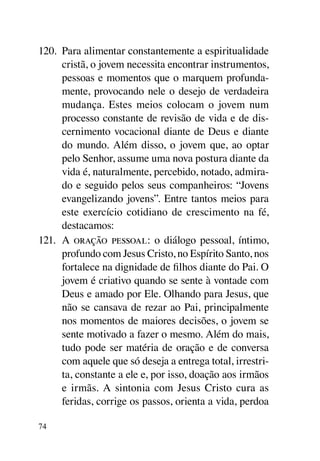 120.	 Para alimentar constantemente a espiritualidade
      cristã, o jovem necessita encontrar instrumentos,
      pessoas e momentos que o marquem profunda-
      mente, provocando nele o desejo de verdadeira
      mudança. Estes meios colocam o jovem num
      processo constante de revisão de vida e de dis-
      cernimento vocacional diante de Deus e diante
      do mundo. Além disso, o jovem que, ao optar
      pelo Senhor, assume uma nova postura diante da
      vida é, naturalmente, percebido, notado, admira-
      do e seguido pelos seus companheiros: “Jovens
      evangelizando jovens”. Entre tantos meios para
      este exercício cotidiano de crescimento na fé,
      destacamos:
121.	 A oração pessoal: o diálogo pessoal, íntimo,
      profundo com Jesus Cristo, no Espírito Santo, nos
      fortalece na dignidade de filhos diante do Pai. O
      jovem é criativo quando se sente à vontade com
      Deus e amado por Ele. Olhando para Jesus, que
      não se cansava de rezar ao Pai, principalmente
      nos momentos de maiores decisões, o jovem se
      sente motivado a fazer o mesmo. Além do mais,
      tudo pode ser matéria de oração e de conversa
      com aquele que só deseja a entrega total, irrestri-
      ta, constante a ele e, por isso, doação aos irmãos
      e irmãs. A sintonia com Jesus Cristo cura as
      feridas, corrige os passos, orienta a vida, perdoa

74
 
