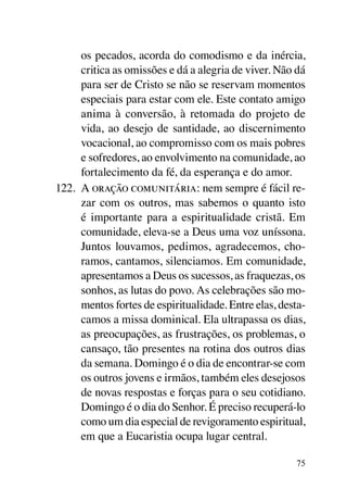 os pecados, acorda do comodismo e da inércia,
      critica as omissões e dá a alegria de viver. Não dá
      para ser de Cristo se não se reservam momentos
      especiais para estar com ele. Este contato amigo
      anima à conversão, à retomada do projeto de
      vida, ao desejo de santidade, ao discernimento
      vocacional, ao compromisso com os mais pobres
      e sofredores, ao envolvimento na comunidade, ao
      fortalecimento da fé, da esperança e do amor.
122.	 A oração comunitária: nem sempre é fácil re-
      zar com os outros, mas sabemos o quanto isto
      é importante para a espiritualidade cristã. Em
      comunidade, eleva-se a Deus uma voz uníssona.
      Juntos louvamos, pedimos, agradecemos, cho-
      ramos, cantamos, silenciamos. Em comunidade,
      apresentamos a Deus os sucessos, as fraquezas, os
      sonhos, as lutas do povo. As celebrações são mo-
      mentos fortes de espiritualidade. Entre elas, desta-
      camos a missa dominical. Ela ultrapassa os dias,
      as preocupações, as frustrações, os problemas, o
      cansaço, tão presentes na rotina dos outros dias
      da semana. Domingo é o dia de encontrar-se com
      os outros jovens e irmãos, também eles desejosos
      de novas respostas e forças para o seu cotidiano.
      Domingo é o dia do Senhor. É preciso recuperá-lo
      como um dia especial de revigoramento espiritual,
      em que a Eucaristia ocupa lugar central.

                                                       75
 