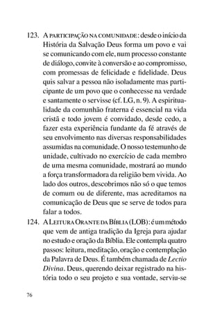 123.	 A participação na comunidade: desde o início da
      História da Salvação Deus forma um povo e vai
      se comunicando com ele, num processo constante
      de diálogo, convite à conversão e ao compromisso,
      com promessas de felicidade e fidelidade. Deus
      quis salvar a pessoa não isoladamente mas parti-
      cipante de um povo que o conhecesse na verdade
      e santamente o servisse (cf. LG, n. 9). A espiritua­
      lidade da comunhão fraterna é essencial na vida
      cristã e todo jovem é convidado, desde cedo, a
      fazer esta experiência fundante da fé através de
      seu envolvimento nas diversas responsabilidades
      assumidas na comunidade. O nosso testemunho de
      unidade, cultivado no exercício de cada membro
      de uma mesma comunidade, mostrará ao mundo
      a força transformadora da religião bem vivida. Ao
      lado dos outros, descobrimos não só o que temos
      de comum ou de diferente, mas acreditamos na
      comunicação de Deus que se serve de todos para
      falar a todos.
124.	 A Leitura Orante da Bíblia (LOB): é um método
      que vem de antiga tradição da Igreja para ajudar
      no estudo e oração da Bíblia. Ele contempla quatro
      passos: leitura, meditação, oração e contemplação
      da Palavra de Deus. É também chamada de Lectio
      Divina. Deus, querendo deixar registrado na his-
      tória todo o seu projeto e sua vontade, serviu-se

76
 