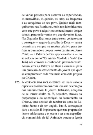 de várias pessoas para escrever as experiências,
      as maravilhas, as quedas, as lutas, as fraquezas
      e as conquistas do seu povo. Quanto mais mer-
      gulhamos nas Escrituras, mais nos identificamos
      com este povo e adquirimos entendimento do que
      somos, para onde vamos e o que devemos fazer.
      Nas Sagradas Escrituras entra-se em contato com
      o povo que — seguro da escolha de Deus — nunca
      desanima e sempre se mostra criativo para en-
      frentar o mundo e propor novos caminhos. Jesus
      Cristo — a Palavra de Deus por excelência —, ao
      se colocar como “Caminho, Verdade e Vida” (Jo
      14,6) nos convida a conhecê-lo profundamente.
      Assim, crer na Palavra de Deus é essencial para
      um processo de crescimento do jovem que quer
      se comprometer cada vez mais com este projeto
      do Criador.
125.	 A vivência dos sacramentos: de maneira toda
      especial encontramo-nos com Jesus na celebração
      dos sacramentos. O jovem, batizado, desejoso
      de se tornar adulto na fé, descobre, através da
      preparação e da celebração do sacramento da
      Crisma, uma ocasião de receber os dons do Es-
      pírito Santo e de ser ungido, isto é, consagrado
      para a missão. É importante que esta preparação
      leve o adolescente e o jovem a ter uma experiên-
      cia comunitária da fé! Animado porque a Igreja

                                                    77
 