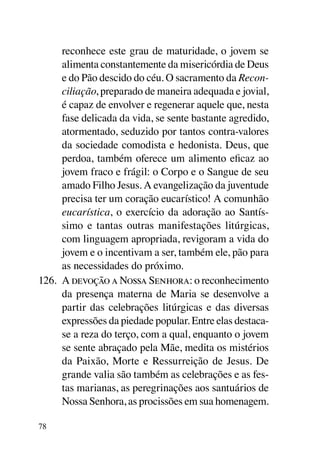 reconhece este grau de maturidade, o jovem se
      alimenta constantemente da misericórdia de Deus
      e do Pão descido do céu. O sacramento da Recon-
      ciliação, preparado de maneira adequada e jovial,
      é capaz de envolver e regenerar aquele que, nesta
      fase delicada da vida, se sente bastante agredido,
      atormentado, seduzido por tantos contra-valores
      da sociedade comodista e hedonista. Deus, que
      perdoa, também oferece um alimento eficaz ao
      jovem fraco e frágil: o Corpo e o Sangue de seu
      amado Filho Jesus. A evangelização da juventude
      precisa ter um coração eucarístico! A comunhão
      eucarística, o exercício da adoração ao Santís-
      simo e tantas outras manifestações litúrgicas,
      com linguagem apropriada, revigoram a vida do
      jovem e o incentivam a ser, também ele, pão para
      as necessidades do próximo.
126.	 A devoção a Nossa Senhora: o reconhecimento
      da presença materna de Maria se desenvolve a
      partir das celebrações litúrgicas e das diversas
      expressões da piedade popular. Entre elas destaca-
      se a reza do terço, com a qual, enquanto o jovem
      se sente abraçado pela Mãe, medita os mistérios
      da Paixão, Morte e Ressurreição de Jesus. De
      grande valia são também as celebrações e as fes-
      tas marianas, as peregrinações aos santuários de
      Nossa Senhora, as procissões em sua homenagem.

78
 