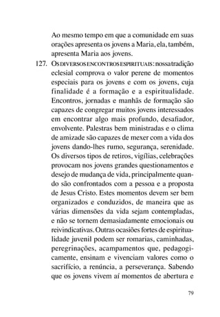 Ao mesmo tempo em que a comunidade em suas
      orações apresenta os jovens a Maria, ela, também,
      apresenta Maria aos jovens.
127.	 Os diversos encontros espirituais: nossa tradição
      eclesial comprova o valor perene de momentos
      especiais para os jovens e com os jovens, cuja
      finalidade é a formação e a espiritualidade.
      Encontros, jornadas e manhãs de formação são
      capazes de congregar muitos jovens interessados
      em encontrar algo mais profundo, desafiador,
      envolvente. Palestras bem ministradas e o clima
      de amizade são capazes de mexer com a vida dos
      jovens dando-lhes rumo, segurança, serenidade.
      Os diversos tipos de retiros, vigílias, celebrações
      provocam nos jovens grandes questionamentos e
      desejo de mudança de vida, principalmente quan-
      do são confrontados com a pessoa e a proposta
      de Jesus Cristo. Estes momentos devem ser bem
      organizados e conduzidos, de maneira que as
      várias dimensões da vida sejam contempladas,
      e não se tornem demasiadamente emocionais ou
      reivindicativas. Outras ocasiões fortes de espiritua­
      lidade juvenil podem ser romarias, caminhadas,
      peregrinações, acampamentos que, pedagogi-
      camente, ensinam e vivenciam valores como o
      sacrifício, a renúncia, a perseverança. Sabendo
      que os jovens vivem aí momentos de abertura e

                                                        79
 