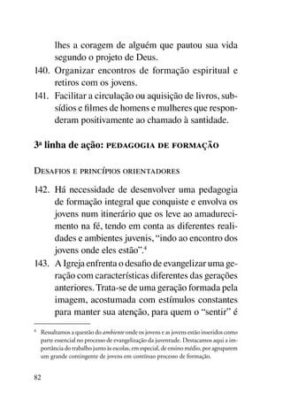 lhes a coragem de alguém que pautou sua vida
      segundo o projeto de Deus.
140.	 Organizar encontros de formação espiritual e
      retiros com os jovens.
141.	 Facilitar a circulação ou aquisição de livros, sub-
      sídios e filmes de homens e mulheres que respon-
      deram positivamente ao chamado à santidade.

3a linha de ação: pedagogia de formação

Desafios e princípios orientadores
142.	 Há necessidade de desenvolver uma pedagogia
      de formação integral que conquiste e envolva os
      jovens num itinerário que os leve ao amadureci-
      mento na fé, tendo em conta as diferentes reali-
      dades e ambientes juvenis, “indo ao encontro dos
      jovens onde eles estão”.4
143.	 A Igreja enfrenta o desafio de evangelizar uma ge-
      ração com características diferentes das gerações
      anteriores. Trata-se de uma geração formada pela
      imagem, acostumada com estímulos constantes
      para manter sua atenção, para quem o “sentir” é
4
    	 Ressaltamos a questão do ambiente onde os jovens e as jovens estão inseridos como
      parte essencial no processo de evangelização da juventude. Destacamos aqui a im-
      portância do trabalho junto às escolas, em especial, de ensino médio, por agruparem
      um grande contingente de jovens em contínuo processo de formação.


82
 