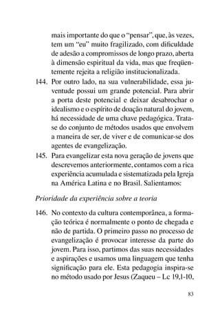 mais importante do que o “pensar”, que, às vezes,
      tem um “eu” muito fragilizado, com dificuldade
      de adesão a compromissos de longo prazo, aberta
      à dimensão espiritual da vida, mas que freqüen-
      temente rejeita a religião institucionalizada.
144.	 Por outro lado, na sua vulnerabilidade, essa ju-
      ventude possui um grande potencial. Para abrir
      a porta deste potencial e deixar desabrochar o
      idealismo e o espírito de doação natural do jovem,
      há necessidade de uma chave pedagógica. Trata-
      se do conjunto de métodos usados que envolvem
      a maneira de ser, de viver e de comunicar-se dos
      agentes de evangelização.
145.	 Para evangelizar esta nova geração de jovens que
      descrevemos anteriormente, contamos com a rica
      experiência acumulada e sistematizada pela Igreja
      na América Latina e no Brasil. Salientamos:

Prioridade da experiência sobre a teoria
146.	 No contexto da cultura contemporânea, a forma-
      ção teórica é normalmente o ponto de chegada e
      não de partida. O primeiro passo no processo de
      evangelização é provocar interesse da parte do
      jovem. Para isso, partimos das suas necessidades
      e aspirações e usamos uma linguagem que tenha
      significação para ele. Esta pedagogia inspira-se
      no método usado por Jesus (Zaqueu – Lc 19,1-10,

                                                      83
 