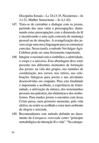 Discípulos Emaús – Lc 24,13-35, Nicodemos – Jo
      3,1-21, Mulher Samaritana – Jo 4,1-42).
147.	 Trata-se de caminhar e dialogar com os jovens,
      partindo das suas vidas e preocupações, ilumi-
      nando estas preocupações com a dimensão da fé
      e incentivando a uma ação concreta de mudança
      pessoal ou de situações. A evangelização dos jo-
      vens exige uma nova linguagem para se comunicar
      com eles. Nessa tarefa, o método Ver-Julgar-Agir-
      Celebrar pode ser uma ferramenta importante.
148.	 Integrar o racional com o simbólico, a afetividade,
      o corpo e o universo. Esta abordagem deve estar
      presente nos diferentes momentos de formação
      dos jovens: na vida dos grupos, nas reuniões de
      coordenação, nos cursos, nos retiros, nas cele-
      brações litúrgicas para jovens e nas atividades
      desenvolvidas em conjunto. Para esta finalidade
      é importante a acolhida, a experiência de frater-
      nidade, a utilização da música, dos testemunhos
      pessoais nas palestras, das dinâmicas e dos simbo-
      lismos. Para muitos jovens o encontro com Jesus
      Cristo passa, num primeiro momento, pela vida
      afetiva, no sentir-se acolhido e estar num ambiente
      de alegria e amizade.
149.	 Recomendamos este método definido no docu-
      mento da Catequese renovada como “princípio
      metodológico da interação fé e vida”. “Na cateque-


84
 