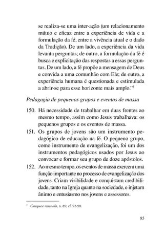 se realiza-se uma inter-ação (um relacionamento
           mútuo e eficaz entre a experiência de vida e a
           formulação da fé, entre a vivência atual e o dado
           da Tradição). De um lado, a experiência da vida
           levanta perguntas; de outro, a formulação da fé é
           busca e explicitação das respostas a essas pergun-
           tas. De um lado, a fé propõe a mensagem de Deus
           e convida a uma comunhão com Ele; de outro, a
           experiência humana é questionada e estimulada
           a abrir-se para esse horizonte mais amplo.”5

Pedagogia de pequenos grupos e eventos de massa
150.	 Há necessidade de trabalhar em duas frentes ao
      mesmo tempo, assim como Jesus trabalhava: os
      pequenos grupos e os eventos de massa.
151.	 Os grupos de jovens são um instrumento pe-
      dagógico de educação na fé. O pequeno grupo,
      como instrumento de evangelização, foi um dos
      instrumentos pedagógicos usados por Jesus ao
      convocar e formar seu grupo de doze apóstolos.
152.	 Ao mesmo tempo, os eventos de massa exercem uma
      função importante no processo de evangelização dos
      jovens. Criam visibilidade e conquistam credibili-
      dade, tanto na Igreja quanto na sociedade, e injetam
      ânimo e entusiasmo nos jovens e assessores.
5
    	 Catequese renovada, n. 89; cf. 92-98.


                                                           85
 