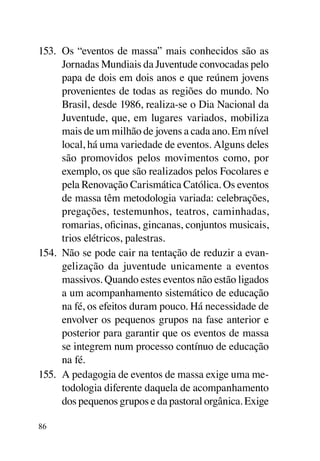 153.	 Os “eventos de massa” mais conhecidos são as
      Jornadas Mundiais da Juventude convocadas pelo
      papa de dois em dois anos e que reúnem jovens
      provenientes de todas as regiões do mundo. No
      Brasil, desde 1986, realiza-se o Dia Nacional da
      Juventude, que, em lugares variados, mobiliza
      mais de um milhão de jovens a cada ano. Em nível
      local, há uma variedade de eventos. Alguns deles
      são promovidos pelos movimentos como, por
      exemplo, os que são realizados pelos Focolares e
      pela Renovação Carismática Católica. Os eventos
      de massa têm metodologia variada: celebrações,
      pregações, testemunhos, teatros, caminhadas,
      romarias, oficinas, gincanas, conjuntos musicais,
      trios elétricos, palestras.
154.	 Não se pode cair na tentação de reduzir a evan-
      gelização da juventude unicamente a eventos
      massivos. Quando estes eventos não estão ligados
      a um acompanhamento sistemático de educação
      na fé, os efeitos duram pouco. Há necessidade de
      envolver os pequenos grupos na fase anterior e
      posterior para garantir que os eventos de massa
      se integrem num processo contínuo de educação
      na fé.
155.	 A pedagogia de eventos de massa exige uma me-
      todologia diferente daquela de acompanhamento
      dos pequenos grupos e da pastoral orgânica. Exige

86
 