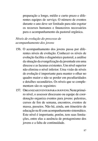 preparação a longo, médio e curto prazo e dife-
     rentes equipes de serviço. O número de eventos
     durante o ano deve ser limitado para não esgotar
     os recursos humanos e financeiros necessários
     para o acompanhamento da pastoral orgânica.

Níveis de evolução do processo de
acompanhamento dos jovens
156.	 O acompanhamento dos jovens passa por dife-
      rentes níveis de evolução. Conhecer os níveis de
      evolução facilita o diagnóstico pastoral, a análise
      da situação da evangelização da juventude em uma
      diocese e as lacunas existentes. Um nível superior
      não elimina o nível inferior. Uma visão de níveis
      de evolução é importante para manter o olhar no
      quadro maior e não se perder em peculiaridades
      e detalhes secundários. Os níveis que se comple-
      mentam são os seguintes:
157.	 Organizar eventos para os jovens. Neste primei-
      ro nível, o assessor diocesano ou equipe de coor-
      denação organiza eventos para jovens: palestras,
      cursos de fim de semana, encontros, eventos de
      massa, passeios. Não há, ainda, um itinerário de
      educação na fé com acompanhamento sistemático.
      Este nível é importante, porém, tem suas limita-
      ções, entre elas a ausência de protagonismo dos
      jovens e a falta de continuidade.

                                                      87
 
