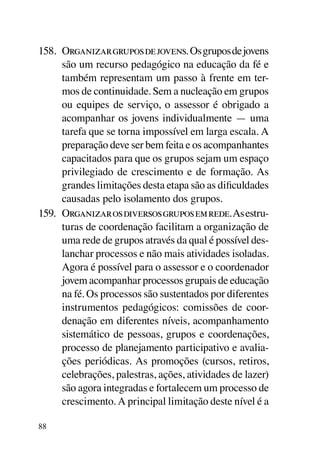 158.	 Organizar grupos de jovens. Os grupos de jovens
      são um recurso pedagógico na educação da fé e
      também representam um passo à frente em ter-
      mos de continuidade. Sem a nucleação em grupos
      ou equipes de serviço, o assessor é obrigado a
      acompanhar os jovens individualmente — uma
      tarefa que se torna impossível em larga escala. A
      preparação deve ser bem feita e os acompanhantes
      capacitados para que os grupos sejam um espaço
      privilegiado de crescimento e de formação. As
      grandes limitações desta etapa são as dificuldades
      causadas pelo isolamento dos grupos.
159.	 Organizar os diversos grupos em rede. As estru-
      turas de coordenação facilitam a organização de
      uma rede de grupos através da qual é possível des-
      lanchar processos e não mais atividades isoladas.
      Agora é possível para o assessor e o coordenador
      jovem acompanhar processos grupais de educação
      na fé. Os processos são sustentados por diferentes
      instrumentos pedagógicos: comissões de coor-
      denação em diferentes níveis, acompanhamento
      sistemático de pessoas, grupos e coordenações,
      processo de planejamento participativo e avalia-
      ções periódicas. As promoções (cursos, retiros,
      celebrações, palestras, ações, atividades de lazer)
      são agora integradas e fortalecem um processo de
      crescimento. A principal limitação deste nível é a

88
 