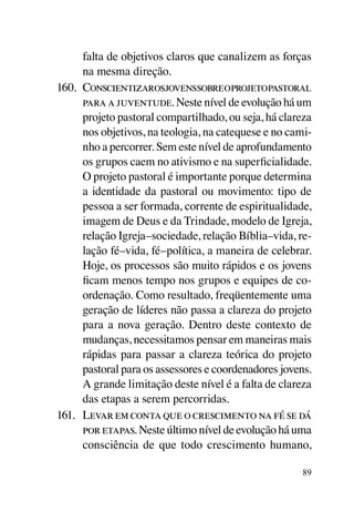 falta de objetivos claros que canalizem as forças
      na mesma direção.
160.	 Conscientizarosjovenssobreoprojetopastoral
      para a juventude. Neste nível de evolução há um
      projeto pastoral compartilhado, ou seja, há clareza
      nos objetivos, na teologia, na catequese e no cami-
      nho a percorrer. Sem este nível de aprofundamento
      os grupos caem no ativismo e na superficialidade.
      O projeto pastoral é importante porque determina
      a identidade da pastoral ou movimento: tipo de
      pessoa a ser formada, corrente de espiritualidade,
      imagem de Deus e da Trindade, modelo de Igreja,
      relação Igreja–sociedade, relação Bíblia–vida, re-
      lação fé–vida, fé–política, a maneira de celebrar.
      Hoje, os processos são muito rápidos e os jovens
      ficam menos tempo nos grupos e equipes de co-
      ordenação. Como resultado, freqüentemente uma
      geração de líderes não passa a clareza do projeto
      para a nova geração. Dentro deste contexto de
      mudanças, necessitamos pensar em maneiras mais
      rápidas para passar a clareza teórica do projeto
      pastoral para os assessores e coordenadores jovens.
      A grande limitação deste nível é a falta de clareza
      das etapas a serem percorridas.
161.	 Levar em conta que o crescimento na fé se dá
      por etapas. Neste último nível de evolução há uma
      consciência de que todo crescimento humano,

                                                      89
 
