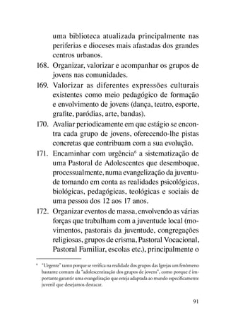 uma biblioteca atualizada principalmente nas
      periferias e dioceses mais afastadas dos grandes
      centros urbanos.
168.	 Organizar, valorizar e acompanhar os grupos de
      jovens nas comunidades.
169.	 Valorizar as diferentes expressões culturais
      existentes como meio pedagógico de formação
      e envolvimento de jovens (dança, teatro, esporte,
      grafite, paródias, arte, bandas).
170.	 Avaliar periodicamente em que estágio se encon-
      tra cada grupo de jovens, oferecendo-lhe pistas
      concretas que contribuam com a sua evolução.
171.	 Encaminhar com urgência6 a sistematização de
      uma Pastoral de Adolescentes que desemboque,
      processualmente, numa evangelização da juventu-
      de tomando em conta as realidades psicológicas,
      biológicas, pedagógicas, teológicas e sociais de
      uma pessoa dos 12 aos 17 anos.
172.	 Organizar eventos de massa, envolvendo as várias
      forças que trabalham com a juventude local (mo-
      vimentos, pastorais da juventude, congregações
      religiosas, grupos de crisma, Pastoral Vocacional,
      Pastoral Familiar, escolas etc.), principalmente o
6
    	 “Urgente” tanto porque se verifica na realidade dos grupos das Igrejas um fenômeno
      bastante comum da “adolescentização dos grupos de jovens”, como porque é im-
      portante garantir uma evangelização que esteja adaptada ao mundo especificamente
      juvenil que desejamos destacar.


                                                                                     91
 