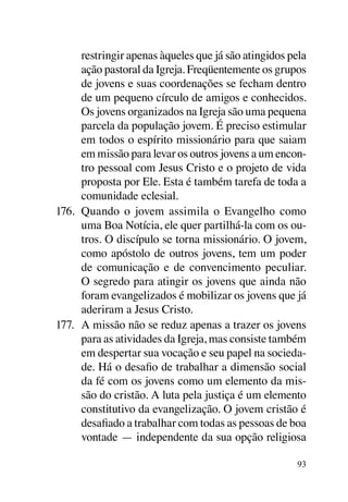 restringir apenas àqueles que já são atingidos pela
      ação pastoral da Igreja. Freqüentemente os grupos
      de jovens e suas coordenações se fecham dentro
      de um pequeno círculo de amigos e conhecidos.
      Os jovens organizados na Igreja são uma pequena
      parcela da população jovem. É preciso estimular
      em todos o espírito missionário para que saiam
      em missão para levar os outros jovens a um encon-
      tro pessoal com Jesus Cristo e o projeto de vida
      proposta por Ele. Esta é também tarefa de toda a
      comunidade eclesial.
176.	 Quando o jovem assimila o Evangelho como
      uma Boa Notícia, ele quer partilhá-la com os ou-
      tros. O discípulo se torna missionário. O jovem,
      como apóstolo de outros jovens, tem um poder
      de comunicação e de convencimento peculiar.
      O segredo para atingir os jovens que ainda não
      foram evangelizados é mobilizar os jovens que já
      aderiram a Jesus Cristo.
177.	 A missão não se reduz apenas a trazer os jovens
      para as atividades da Igreja, mas consiste também
      em despertar sua vocação e seu papel na socieda-
      de. Há o desafio de trabalhar a dimensão social
      da fé com os jovens como um elemento da mis-
      são do cristão. A luta pela justiça é um elemento
      constitutivo da evangelização. O jovem cristão é
      desafiado a trabalhar com todas as pessoas de boa
      vontade — independente da sua opção religiosa

                                                      93
 