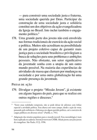 — para construir uma sociedade justa e fraterna,
      uma sociedade querida por Deus. Participar da
      construção de uma sociedade justa e solidária
      constitui um dos objetivos da ação evangelizadora
      da Igreja no Brasil. Isto inclui também o engaja-
      mento político.8
178.	 Uma grande parte dos jovens não está envolvida
      nas formas tradicionais de exercício da ação social
      e política. Muitos não acreditam na possibilidade
      de um projeto coletivo capaz de garantir mais
      justiça para a sociedade brasileira e privilegiam a
      busca de soluções para seus problemas e ambições
      pessoais. Não obstante, um setor significativo
      da juventude sonha com a utopia de um outro
      mundo possível. Na maioria das experiências de
      atividades de massa que clamam por mudanças na
      sociedade e por uma outra globalização há uma
      grande presença da juventude.
Pistas de ação
179.	 Divulgar o projeto “Missão Jovem”, já existente
      em alguns lugares do país, para que se realize em
      outras regiões e dioceses.9
8
    	 “Entre essas realidades temporais, não se pode deixar de salientar com ênfase
      especial a atividade política. Esta abarca um vasto campo, desde a ação de votar,
      passando pela militância e liderança em algum partido político, até o exercício de
      cargos públicos em diversos níveis” (Puebla, n. 791).
9
    	 Adaptação das missões populares para o mundo juvenil. Esta metodologia é mais
      bem explicada no caderno: Setor Juventude CNBB. Missão jovem; um jeito jovem
      de evangelizar. São Paulo, CCJ, 1996.


94
 