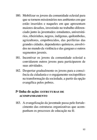 180.	 Mobilizar os jovens da comunidade eclesial para
      que se tornem missionários nos ambientes em que
      estão inseridos e naqueles em que apresentam
      maiores desafios, investindo no trabalho diferen-
      ciado junto às juventudes: estudantes, universitá-
      rios, ribeirinhos, negros, indígenas, quilombolas,
      agricultores, empobrecidos, das periferias das
      grandes cidades, dependentes químicos, envolvi-
      dos no mundo da violência e das gangues e outros
      segmentos juvenis.
181.	 Incentivar os jovens da comunidade eclesial a
      convidarem outros jovens para participarem de
      suas atividades.
182.	 Despertar gradualmente os jovens para a consci-
      ência da cidadania e o engajamento sociopolítico
      na transformação da sociedade, a partir da opção
      evangélica pelos pobres.

5a linha de ação: estruturas de
   acompanhamento

183.	 A evangelização da juventude passa pelo fortale-
      cimento das estruturas organizativas que acom-
      panham os processos de educação na fé.




                                                      95
 
