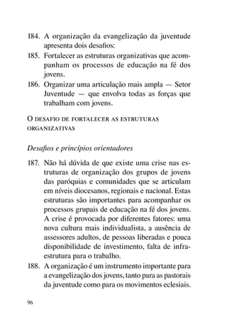 184.	 A organização da evangelização da juventude
      apresenta dois desafios:
185.	 Fortalecer as estruturas organizativas que acom-
      panham os processos de educação na fé dos
      jovens.
186.	 Organizar uma articulação mais ampla — Setor
      Juventude — que envolva todas as forças que
      trabalham com jovens.

O desafio de fortalecer as estruturas
organizativas

Desafios e princípios orientadores
187.	 Não há dúvida de que existe uma crise nas es-
      truturas de organização dos grupos de jovens
      das paróquias e comunidades que se articulam
      em níveis diocesanos, regionais e nacional. Estas
      estruturas são importantes para acompanhar os
      processos grupais de educação na fé dos jovens.
      A crise é provocada por diferentes fatores: uma
      nova cultura mais individualista, a ausência de
      assessores adultos, de pessoas liberadas e pouca
      disponibilidade de investimento, falta de infra-
      estrutura para o trabalho.
188.	 A organização é um instrumento importante para
      a evangelização dos jovens, tanto para as pastorais
      da juventude como para os movimentos eclesiais.

96
 
