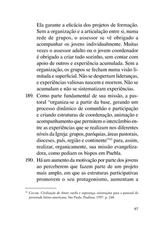 Ela garante a eficácia dos projetos de formação.
      Sem a organização e a articulação entre si, numa
      rede de grupos, o assessor se vê obrigado a
      acompanhar os jovens individualmente. Muitas
      vezes o assessor adulto ou o jovem coordenador
      é obrigado a criar tudo sozinho, sem contar com
      apoio de outros e experiência acumulada. Sem a
      organização, os grupos se fecham numa visão li-
      mitada e superficial. Não se despertam lideranças,
      e experiências valiosas nascem e morrem. Não se
      acumulam e não se sistematizam experiências.
189.	 Como parte fundamental de sua missão, a pas-
      toral “organiza-se a partir da base, gerando um
      processo dinâmico de comunhão e participação
      e criando estruturas de coordenação, animação e
      acompanhamento que permitem o intercâmbio en-
      tre as experiências que se realizam nos diferentes
      níveis da Igreja: grupos, paróquias, áreas pastorais,
      dioceses, país, região e continente”10 para, assim,
      realizar, organicamente, sua missão evangeliza-
      dora, como pediam os bispos em Puebla.
190.	 Há um aumento da motivação por parte dos jovens
      ao perceberem que fazem parte de um projeto
      mais amplo, em que as estruturas participativas
      promovem o seu protagonismo, aumentam a

10	
      Celam. Civilização do Amor; tarefa e esperança; orientações para a pastoral da
      juventude latino-americana. São Paulo, Paulinas, 1997. p. 248.


                                                                                 97
 