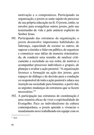 motivação e o compromisso. Participando na
      organização, o jovem se sente sujeito do processo
      da sua própria educação na fé. O jovem, então, se
      envolve para evangelizar outros jovens, pelo seu
      testemunho de vida e pelo anúncio explícito do
      Senhor Jesus.
191.	 Participando das estruturas da organização, o
      jovem desenvolve importantes habilidades de
      liderança, capacidade de escutar os outros, de
      superar a timidez e falar em público, de organizar
      e comunicar suas idéias de maneira sistematiza-
      da, de conduzir uma reunião, de analisar criti-
      camente a sociedade ao seu redor, de motivar e
      acompanhar processos individuais e grupais, de
      planejar e avaliar a ação pastoral. “A organização
      favorece a formação na ação dos jovens, gera
      espaços de diálogo e de decisão para a condução
      co-responsável de toda a ação pastoral e educa sua
      inserção na sociedade para fomentar, a partir daí,
      as urgentes mudanças de estruturas que se fazem
      necessárias.”11
192.	 A participação nas estruturas de coordenação é
      uma maneira eficaz de viver a espiritualidade do
      Evangelho. Face ao individualismo da cultura
      contemporânea, o jovem aprende a vivenciar o
      mandamento novo trabalhando em equipe com os
11
     	 Ibid.


98
 