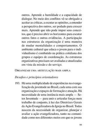 outros. Aprende a humildade e a capacidade de
     dialogar. No meio dos conflitos vê-se obrigado a
     aceitar as críticas, a escutar as opiniões, a entender
     a perspectiva dos outros, ser podado para crescer
     mais. Aprende que não pode impor seus concei-
     tos, que é preciso abrir os horizontes para escutar
     outros fatos e outras evidências. A participação
     nas estruturas da organização é uma maneira
     de mudar mentalidades e comportamentos. O
     ambiente cultural que educa o jovem para o indi-
     vidualismo é combatido na prática cotidiana dos
     grupos e equipes de coordenação. As estruturas
     organizativas precisam ser avaliadas e atualizadas
     em vista da missão e do serviço.
Organizar uma articulação mais ampla

Desafios e princípios orientadores
193.	 Há uma multiplicidade de experiências na evange-
      lização da juventude no Brasil, cada uma com sua
      organização e espaços de formação e atuação. Há
      necessidade de uma instância mais ampla — Se-
      tor Juventude — para unir e articular forças num
      trabalho de conjunto, à luz das Diretrizes Gerais
      da Ação Evangelizadora da Igreja no Brasil. Todas
      nascem da necessidade de organizar, planejar e
      avaliar a ação evangelizadora, tanto na comuni-
      dade como nos diferentes meios em que os jovens

                                                        99
 