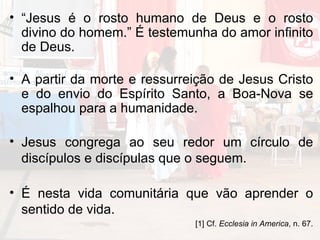 “ Jesus é o rosto humano de Deus e o rosto divino do homem.” É testemunha do amor infinito de Deus. A partir da morte e ressurreição de Jesus Cristo e do envio do Espírito Santo, a Boa-Nova se espalhou para a humanidade. Jesus congrega ao seu redor um círculo de discípulos e discípulas que o seguem. É nesta vida comunitária que vão aprender o sentido de vida.  [1] Cf.  Ecclesia in America , n. 67. 