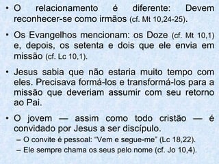 O relacionamento é diferente: Devem reconhecer-se como irmãos   (cf. Mt 10,24-25) . Os Evangelhos mencionam: os Doze   (cf. Mt 10,1)   e, depois, os setenta e dois que ele envia em missão   (cf. Lc 10,1). Jesus sabia que não estaria muito tempo com eles. Precisava formá-los e transformá-los para a missão que deveriam assumir com seu retorno ao Pai. O jovem — assim como todo cristão — é convidado por Jesus a ser discípulo. O convite é pessoal: “Vem e segue-me” (Lc 18,22). Ele sempre chama os seus pelo nome (cf. Jo 10,4). 