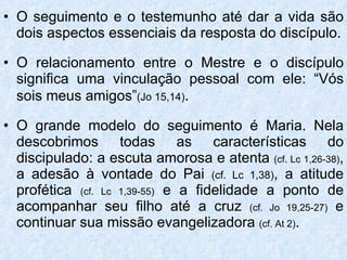 O seguimento e o testemunho até dar a vida são dois aspectos essenciais da resposta do discípulo. O relacionamento entre o Mestre e o discípulo significa uma vinculação pessoal com ele: “Vós sois meus amigos” (Jo 15,14) . O grande modelo do seguimento é Maria. Nela descobrimos todas as características do discipulado: a escuta amorosa e atenta  (cf. Lc 1,26-38) , a adesão à vontade do Pai  (cf. Lc 1,38) , a atitude profética  (cf. Lc 1,39-55)  e a fidelidade a ponto de acompanhar seu filho até a cruz  (cf. Jo 19,25-27)  e continuar sua missão evangelizadora  (cf. At 2) . 