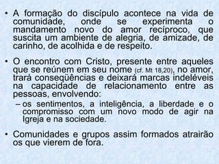 A formação do discípulo acontece na vida de comunidade, onde se experimenta o mandamento novo do amor recíproco, que suscita um ambiente de alegria, de amizade, de carinho, de acolhida e de respeito. O encontro com Cristo, presente entre aqueles que se reúnem em seu nome   (cf. Mt 18,20) ,  no amor, trará conseqüências e deixará marcas indeléveis na capacidade de relacionamento entre as pessoas, envolvendo: os sentimentos, a inteligência, a liberdade e o compromisso com um novo modo de agir na Igreja e na sociedade. Comunidades e grupos assim formados atrairão os que vierem de fora. 