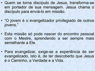 Quem se torna discípulo de Jesus, transforma-se em portador de sua mensagem. Jesus chama o discípulo para enviá-lo em missão. “ O jovem é o evangelizador privilegiado de outros jovens.” Esta missão só pode nascer do encontro pessoal com o Mestre, aprendendo a ser sempre mais semelhante a Ele. Para evangelizar, exige-se a experiência de ser evangelizado, isto é, de ter descoberto que Jesus é o Caminho, a Verdade e a Vida. 