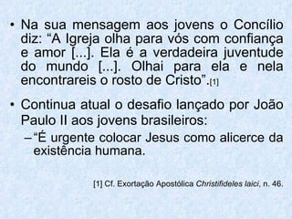 Na sua mensagem aos jovens o Concílio diz: “A Igreja olha para vós com confiança e amor [...]. Ela é a verdadeira juventude do mundo [...]. Olhai para ela e nela encontrareis o rosto de Cristo”. [1] Continua atual o desafio lançado por João Paulo II aos jovens brasileiros:   “ É urgente colocar Jesus como alicerce da existência humana.  [1] Cf. Exortação Apostólica  Christifideles laici , n. 46. 
