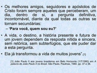 Os melhores amigos, seguidores e apóstolos de Cristo foram sempre aqueles que perceberam, um dia, dentro de si, a pergunta definitiva, incontornável, diante da qual todas as outras se tornam secundárias:   ‘ Para você, quem sou eu?’ A vida, o destino, a história presente e futura de um jovem dependem da resposta nítida e sincera, sem retórica, sem subterfúgios, que ele puder dar a esta pergunta. Ela já transformou a vida de muitos jovens”. [1] [1] João Paulo II aos jovens brasileiros em Belo Horizonte (1/7/1980) em  A  palavra de João Paulo II no Brasil . São Paulo, Paulinas, 1980. pp. 37 e 38. 