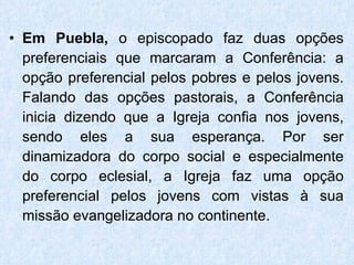 Em Puebla,  o episcopado faz duas opções preferenciais que marcaram a Conferência: a opção preferencial pelos pobres e pelos jovens. Falando das opções pastorais, a Conferência inicia dizendo que a Igreja confia nos jovens, sendo eles a sua esperança. Por ser dinamizadora do corpo social e especialmente do corpo eclesial, a Igreja faz uma opção preferencial pelos jovens com vistas à sua missão evangelizadora no continente. 