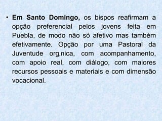 Em Santo Domingo,  os bispos reafirmam a opção preferencial pelos jovens feita em Puebla, de modo não só afetivo mas também efetivamente. Opção por uma Pastoral da Juventude orgânica, com acompanhamento, com apoio real, com diálogo, com maiores recursos pessoais e materiais e com dimensão vocacional. 