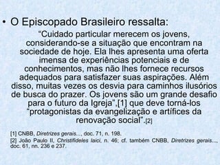 O Episcopado Brasileiro ressalta:  “ Cuidado particular merecem os jovens, considerando-se a situação que encontram na sociedade de hoje. Ela lhes apresenta uma oferta imensa de experiências potenciais e de conhecimentos, mas não lhes fornece recursos adequados para satisfazer suas aspirações. Além disso, muitas vezes os desvia para caminhos ilusórios de busca do prazer. Os jovens são um grande desafio para o futuro da Igreja”,[1] que deve torná-los “protagonistas da evangelização e artífices da renovação social”. [2] [1] CNBB,  Diretrizes gerais... , doc. 71, n. 198. [2] João Paulo II,  Christifideles laici , n. 46; cf. também CNBB,  Diretrizes gerais ..., doc. 61, nn. 236 e 237. 