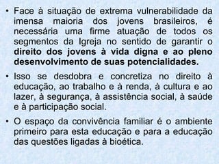 Face à situação de extrema vulnerabilidade da imensa maioria dos jovens brasileiros, é necessária uma firme atuação de todos os segmentos da Igreja no sentido de garantir o  direito dos jovens à vida digna e ao pleno desenvolvimento de suas potencialidades. Isso se desdobra e concretiza no direito à educação, ao trabalho e à renda, à cultura e ao lazer, à segurança, à assistência social, à saúde e à participação social. O espaço da convivência familiar é o ambiente primeiro para esta educação e para a educação das questões ligadas à bioética. 