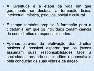 A juventude é a etapa da vida em que geralmente se destaca a formação física, intelectual, mística, psíquica, social e cultural.  É tempo também propício à formação para a cidadania, em que os indivíduos tomam ciência de seus direitos e responsabilidades. Apenas através da efetivação dos direitos básicos é possível esperar que os jovens assumam suas responsabilidades face à sociedade, tornando-se cidadãos responsáveis pela condução de suas vidas e da nação. 