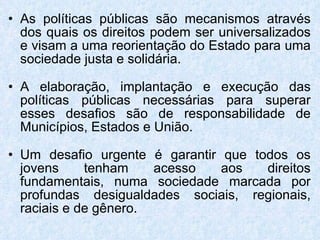 As políticas públicas são mecanismos através dos quais os direitos podem ser universalizados e visam a uma reorientação do Estado para uma sociedade justa e solidária. A elaboração, implantação e execução das políticas públicas necessárias para superar esses desafios são de responsabilidade de Municípios, Estados e União. Um desafio urgente é garantir que todos os jovens tenham acesso aos direitos fundamentais, numa sociedade marcada por profundas desigualdades sociais, regionais, raciais e de gênero. 