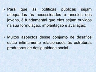 Para que as políticas públicas sejam adequadas às necessidades e anseios dos jovens, é fundamental que eles sejam ouvidos na sua formulação, implantação e avaliação. Muitos aspectos desse conjunto de desafios estão intimamente relacionados às estruturas produtoras de desigualdade social. 