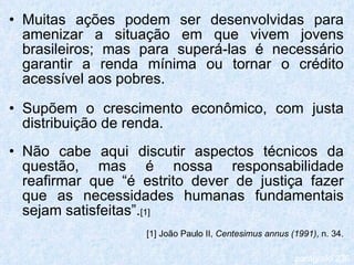 Muitas ações podem ser desenvolvidas para amenizar a situação em que vivem jovens brasileiros; mas para superá-las é necessário garantir a renda mínima ou tornar o crédito acessível aos pobres. Supõem o crescimento econômico, com justa distribuição de renda. Não cabe aqui discutir aspectos técnicos da questão, mas é nossa responsabilidade reafirmar que “é estrito dever de justiça fazer que as necessidades humanas fundamentais sejam satisfeitas”. [1] [1] João Paulo II,  Centesimus annus (1991) , n. 34. parágrafo 236 