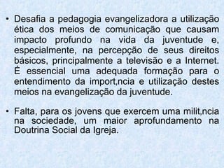 Desafia a pedagogia evangelizadora a utilização ética dos meios de comunicação que causam impacto profundo na vida da juventude e, especialmente, na percepção de seus direitos básicos, principalmente a televisão e a Internet. É essencial uma adequada formação para o entendimento da importância e utilização destes meios na evangelização da juventude. Falta, para os jovens que exercem uma militância na sociedade, um maior aprofundamento na Doutrina Social da Igreja. 