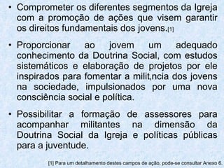 Comprometer os diferentes segmentos da Igreja com a promoção de ações que visem garantir os direitos fundamentais dos jovens. [1] Proporcionar ao jovem um adequado conhecimento da Doutrina Social, com estudos sistemáticos e elaboração de projetos por ele inspirados para fomentar a militância dos jovens na sociedade, impulsionados por uma nova consciência social e política. Possibilitar a formação de assessores para acompanhar militantes na dimensão da Doutrina Social da Igreja e políticas públicas para a juventude. [1] Para um detalhamento destes campos de ação, pode-se consultar Anexo 6. 