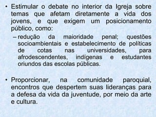 Estimular o debate no interior da Igreja sobre temas que afetam diretamente a vida dos jovens, e que exigem um posicionamento público, como: redução da maioridade penal; questões socioambientais e estabelecimento de políticas de cotas nas universidades, para afrodescendentes, indígenas e estudantes oriundos das escolas públicas.  Proporcionar, na comunidade paroquial, encontros que despertem suas lideranças para a defesa da vida da juventude, por meio da arte e cultura. 