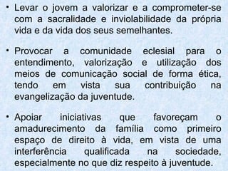 Levar o jovem a valorizar e a comprometer-se com a sacralidade e inviolabilidade da própria vida e da vida dos seus semelhantes. Provocar a comunidade eclesial para o entendimento, valorização e utilização dos meios de comunicação social de forma ética, tendo em vista sua contribuição na evangelização da juventude. Apoiar iniciativas que favoreçam o amadurecimento da família como primeiro espaço de direito à vida, em vista de uma interferência qualificada na sociedade, especialmente no que diz respeito à juventude.  