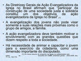As Diretrizes Gerais da Ação Evangelizadora da Igreja no Brasil afirmam que “participar da construção de uma sociedade justa e solidária constitui um dos objetivos da ação evangelizadora da Igreja no Brasil”. [1] A evangelização dos jovens não pode visar somente a suas relações mais próximas como o grupo de amigos, a família. A ação evangelizadora deve também motivar o envolvimento com as grandes questões que dizem respeito a toda a sociedade. Há necessidade de animar e capacitar o jovem para o exercício da cidadania, como uma dimensão importante do discipulado.   [1] Um breve resumo do empenho da Igreja na solidariedade com  todos  se    encontra em CNBB,  Diretrizes gerais... 2003-2006 , doc. 71, nn. 152-175. 