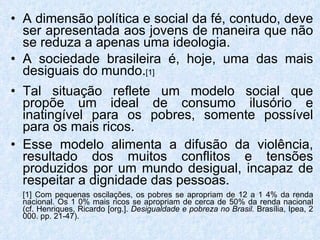 A dimensão política e social da fé, contudo, deve ser apresentada aos jovens de maneira que não se reduza a apenas uma ideologia. A sociedade brasileira é, hoje, uma das mais desiguais do mundo. [1] Tal situação reflete um modelo social que propõe um ideal de consumo ilusório e inatingível para os pobres, somente possível para os mais ricos. Esse modelo alimenta a difusão da violência, resultado dos muitos conflitos e tensões produzidos por um mundo desigual, incapaz de respeitar a dignidade das pessoas. [1] Com pequenas oscilações, os pobres se apropriam de 12 a 1 4% da renda nacional. Os 1 0% mais ricos se apropriam de cerca de 50% da renda nacional (cf. Henriques, Ricardo [org.].  Desigualdade e pobreza no Brasil.  Brasília, Ipea, 2 000. pp. 21-47). 