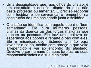 Uma desigualdade que, aos olhos do cristão, é um escândalo e desafio, diante do qual não basta protestar ou lamentar. É preciso redobrar com lucidez e perseverança o empenho na construção de uma sociedade justa e solidária. O cristão se identifica com aquele que é o “bom samaritano”. Ele cura inúmeras pessoas, vítimas da doença ou das forças malignas que atacam as pessoas. Ele traz uma palavra de esperança aos pobres e reparte o pão com eles. Ele é misericordioso: Estende a mão para levantar o caído, acolhe com abraço o que volta arrependido e vai ao encontro do afastado. Devolve o ser humano às suas tarefas, às suas responsabilidades e à sua dignidade . [1] [1]  Cf. Lc 15,11ss; Jo 8,1-11; Lc 23,39-43. 