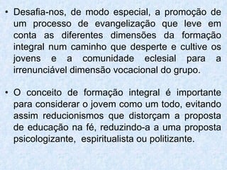 Desafia-nos, de modo especial, a promoção de um processo de evangelização que leve em conta as diferentes dimensões da formação integral num caminho que desperte e cultive os jovens e a comunidade eclesial para a irrenunciável dimensão vocacional do grupo. O conceito de formação integral é importante para considerar o jovem como um todo, evitando assim reducionismos que distorçam a proposta de educação na fé, reduzindo-a a uma proposta psicologizante,  espiritualista ou politizante. 