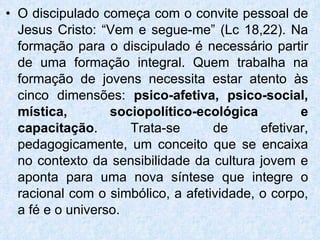 O discipulado começa com o convite pessoal de Jesus Cristo: “Vem e segue-me” (Lc 18,22). Na formação para o discipulado é necessário partir de uma formação integral. Quem trabalha na formação de jovens necessita estar atento às cinco dimensões:  psico-afetiva, psico-social, mística, sociopolítico-ecológica e capacitação . Trata-se de efetivar, pedagogicamente, um conceito que se encaixa no contexto da sensibilidade da cultura jovem e aponta para uma nova síntese que integre o racional com o simbólico, a afetividade, o corpo, a fé e o universo.  