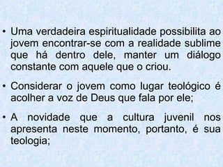 Uma verdadeira espiritualidade possibilita ao jovem encontrar-se com a realidade sublime que há dentro dele, manter um diálogo constante com aquele que o criou. Considerar o jovem como lugar teológico é acolher a voz de Deus que fala por ele; A novidade que a cultura juvenil nos apresenta neste momento, portanto, é sua teologia; 